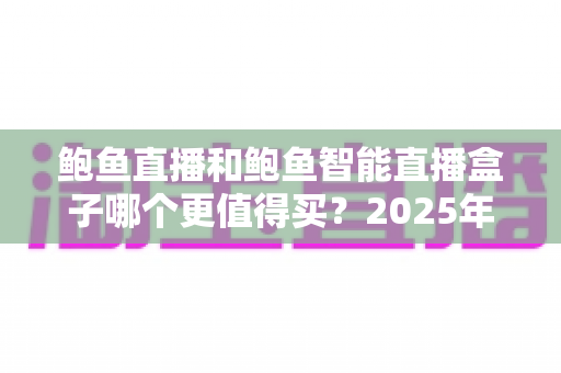 鲍鱼直播和鲍鱼智能直播盒子哪个更值得买?2025年最全对比评测与避坑选购指南 鲍鱼直播和鲍鱼智能直播盒子哪个更值得买?2025年最全对比评测与避坑选购指南