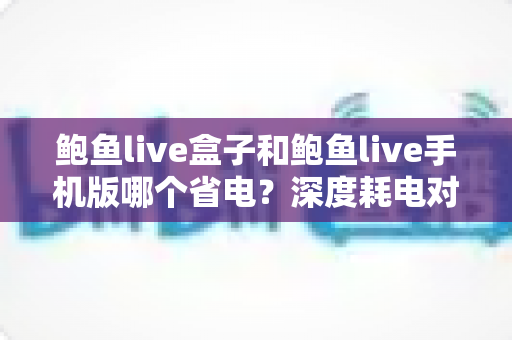 鲍鱼live盒子和鲍鱼live手机版哪个省电？深度耗电对比分析与实用节能指南