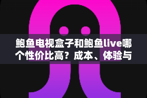 鲍鱼电视盒子和鲍鱼live哪个性价比高？成本、体验与适用人群全面对比