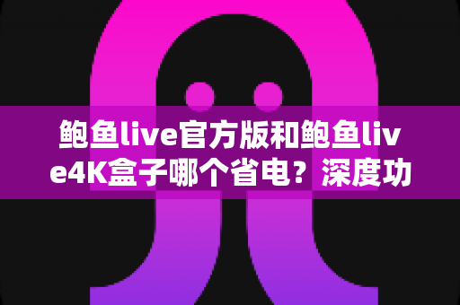 鲍鱼live官方版和鲍鱼live4K盒子哪个省电？深度功耗对比与选购指南全解析