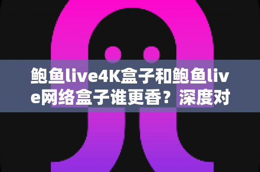 鲍鱼live4K盒子和鲍鱼live网络盒子谁更香？深度对比评测帮你选对不选贵