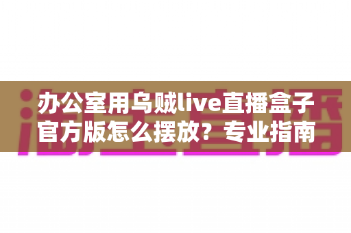 办公室用乌贼live直播盒子官方版怎么摆放?专业指南教你打造高效办公直播空间 办公室用乌贼live直播盒子官方版怎么摆放?专业指南教你打造高效办公直播空间