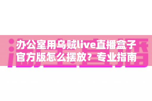 办公室用乌贼live直播盒子官方版怎么摆放?专业指南教你打造高效办公直播空间 办公室用乌贼live直播盒子官方版怎么摆放?专业指南教你打造高效办公直播空间