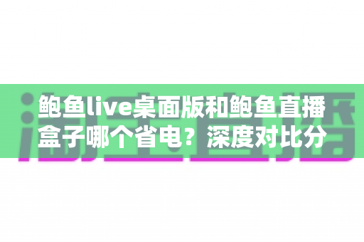 鲍鱼live桌面版和鲍鱼直播盒子哪个省电？深度对比分析与实用省电指南