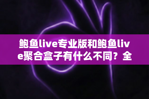 鲍鱼live专业版和鲍鱼live聚合盒子有什么不同？全方位对比解析，帮你一次选对最适合的版本