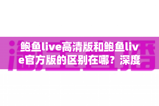 鲍鱼live高清版和鲍鱼live官方版的区别在哪?深度对比解析与选购指南 鲍鱼live高清版和鲍鱼live官方版的区别在哪?深度对比解析与选购指南