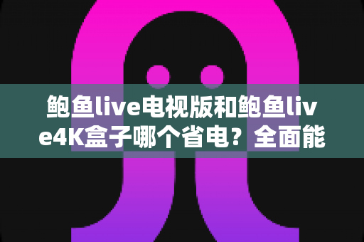 鲍鱼live电视版和鲍鱼live4K盒子哪个省电？全面能耗对比与选购指南