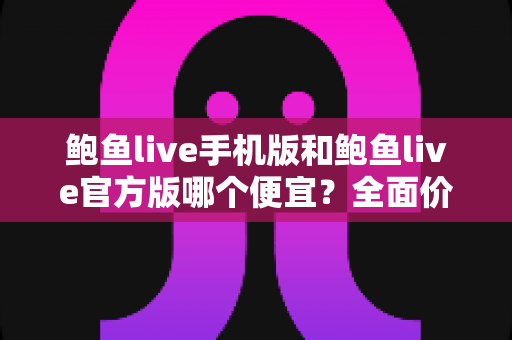 鲍鱼live手机版和鲍鱼live官方版哪个便宜?全面价格对比与省钱选择指南 鲍鱼live手机版和鲍鱼live官方版哪个便宜?全面价格对比与省钱选择指南