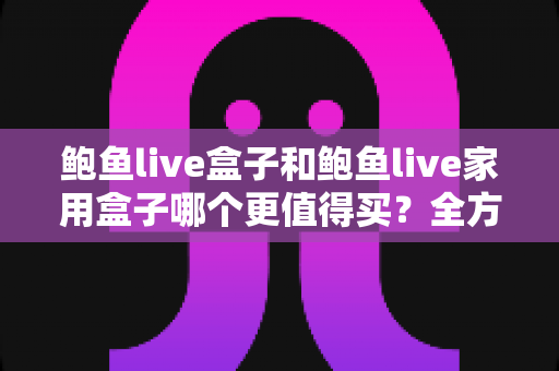 鲍鱼live盒子和鲍鱼live家用盒子哪个更值得买？全方位对比评测助你轻松选购