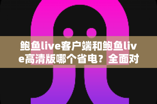 鲍鱼live客户端和鲍鱼live高清版哪个省电？全面对比与省电技巧深度解析