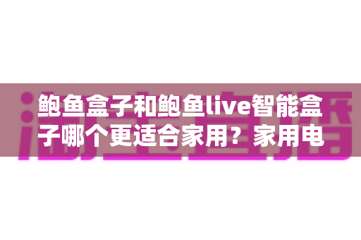 鲍鱼盒子和鲍鱼live智能盒子哪个更适合家用?家用电视盒子深度对比与选购全攻略 鲍鱼盒子和鲍鱼live智能盒子哪个更适合家用?家用电视盒子深度对比与选购全攻略
