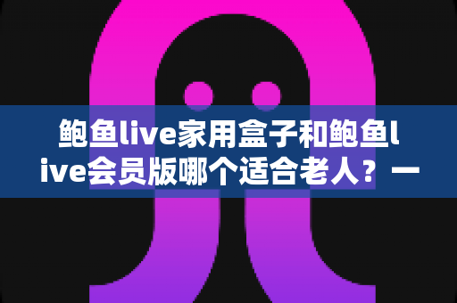 鲍鱼live家用盒子和鲍鱼live会员版哪个适合老人?一篇文章帮您选对长辈观影方案 鲍鱼live家用盒子和鲍鱼live会员版哪个适合老人?一篇文章帮您选对长辈观影方案