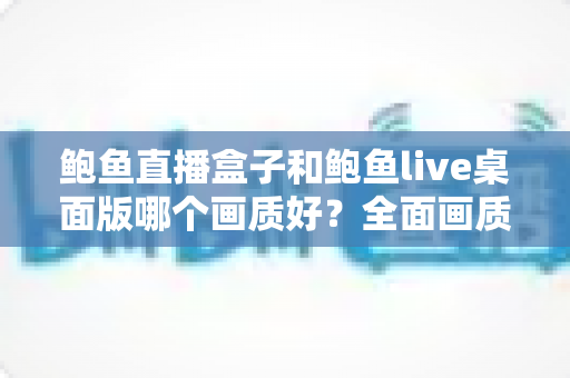 鲍鱼直播盒子和鲍鱼live桌面版哪个画质好?全面画质对比评测与优化指南 鲍鱼直播盒子和鲍鱼live桌面版哪个画质好?全面画质对比评测与优化指南