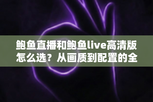 鲍鱼直播和鲍鱼live高清版怎么选?从画质到配置的全方位对比选择指南 鲍鱼直播和鲍鱼live高清版怎么选?从画质到配置的全方位对比选择指南