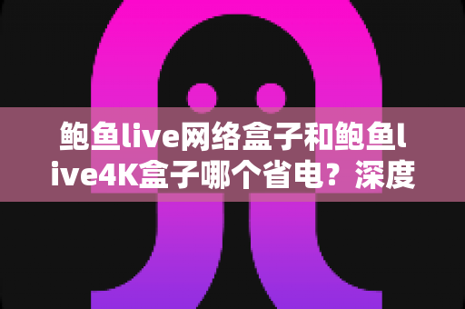 鲍鱼live网络盒子和鲍鱼live4K盒子哪个省电？深度功耗对比与选购全攻略