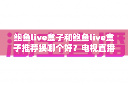 鲍鱼live盒子和鲍鱼live盒子推荐换哪个好？电视直播盒子选购与升级全攻略