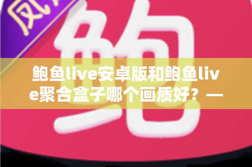 鲍鱼live安卓版和鲍鱼live聚合盒子哪个画质好?——全面画质对比、场景分析与高清观看优化指南 鲍鱼live安卓版和鲍鱼live聚合盒子哪个画质好?——全面画质对比、场景分析与高清观看优化指南