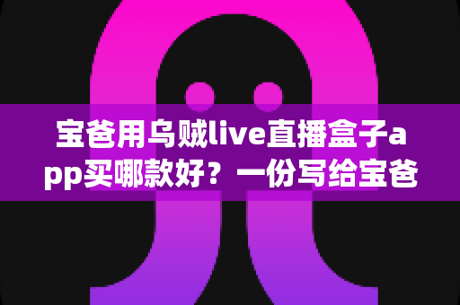 宝爸用乌贼live直播盒子app买哪款好？一份写给宝爸的居家观影选购全攻略