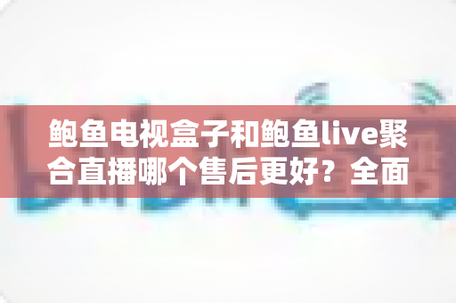 鲍鱼电视盒子和鲍鱼live聚合直播哪个售后更好？全面售后对比与选购避坑指南