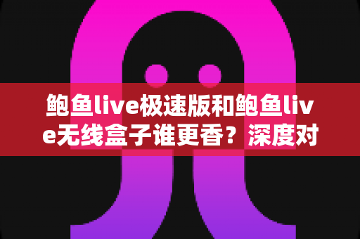 鲍鱼live极速版和鲍鱼live无线盒子谁更香？深度对比帮你选对不选贵