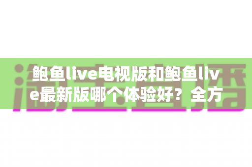 鲍鱼live电视版和鲍鱼live最新版哪个体验好？全方位深度对比评测帮你选对版本