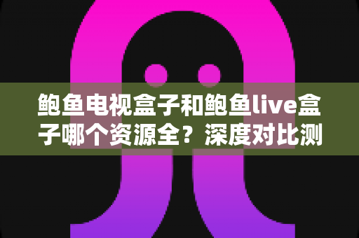 鲍鱼电视盒子和鲍鱼live盒子哪个资源全？深度对比测评与选购避坑全指南