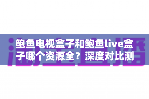 鲍鱼电视盒子和鲍鱼live盒子哪个资源全？深度对比测评与选购避坑全指南