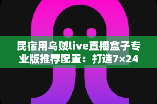 民宿用乌贼live直播盒子专业版推荐配置:打造7×24小时不停播的高转化民宿直播间全攻略 民宿用乌贼live直播盒子专业版推荐配置:打造7×24小时不停播的高转化民宿直播间全攻略