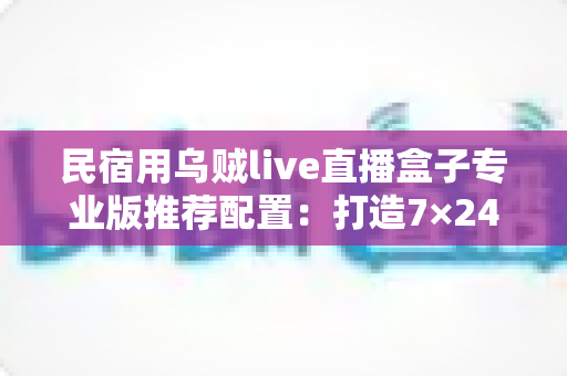 民宿用乌贼live直播盒子专业版推荐配置:打造7×24小时不停播的高转化民宿直播间全攻略 民宿用乌贼live直播盒子专业版推荐配置:打造7×24小时不停播的高转化民宿直播间全攻略
