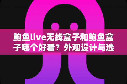 鲍鱼live无线盒子和鲍鱼盒子哪个好看？外观设计与选购全攻略
