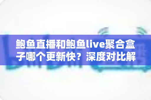 鲍鱼直播和鲍鱼live聚合盒子哪个更新快？深度对比解析与选购参考指南