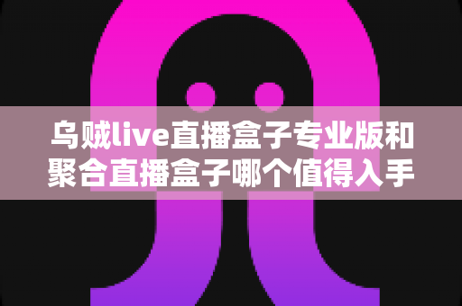 乌贼live直播盒子专业版和聚合直播盒子哪个值得入手？2025最新深度测评与避坑选购指南
