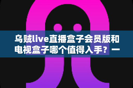 乌贼live直播盒子会员版和电视盒子哪个值得入手?一篇文章帮你彻底搞懂选购难题 乌贼live直播盒子会员版和电视盒子哪个值得入手?一篇文章帮你彻底搞懂选购难题