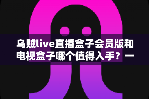 乌贼live直播盒子会员版和电视盒子哪个值得入手？一篇文章帮你彻底搞懂选购难题