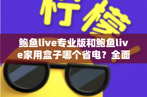 鲍鱼live专业版和鲍鱼live家用盒子哪个省电？全面解析功耗差异，帮你选出最省钱的观影方案