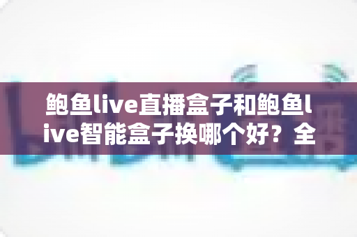 鲍鱼live直播盒子和鲍鱼live智能盒子换哪个好？全面对比评测与最全选购指南