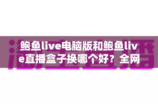 鲍鱼live电脑版和鲍鱼live直播盒子换哪个好？全网深度对比评测帮你选对观看方案
