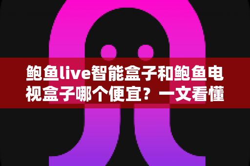 鲍鱼live智能盒子和鲍鱼电视盒子哪个便宜？一文看懂价格差异与性价比选购攻略