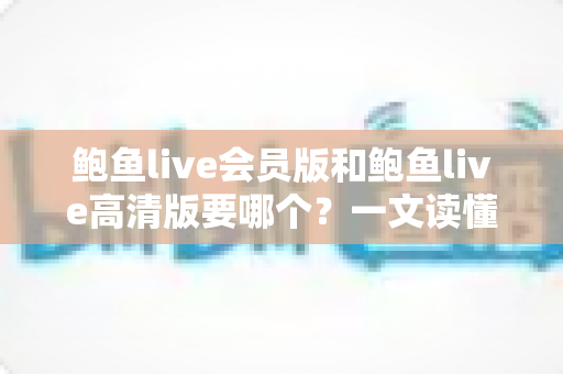 鲍鱼live会员版和鲍鱼live高清版要哪个？一文读懂两大版本差异，助你轻松做出最佳选择