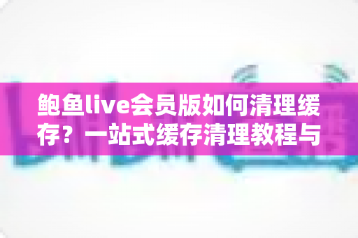 鲍鱼live会员版如何清理缓存？一站式缓存清理教程与流畅使用指南