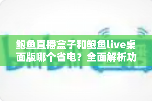 鲍鱼直播盒子和鲍鱼live桌面版哪个省电？全面解析功耗差异与最佳省电选择指南