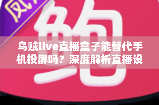乌贼live直播盒子能替代手机投屏吗？深度解析直播设备新选择与实用指南