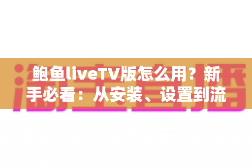 鲍鱼liveTV版怎么用？新手必看：从安装、设置到流畅播放的完整使用教程
