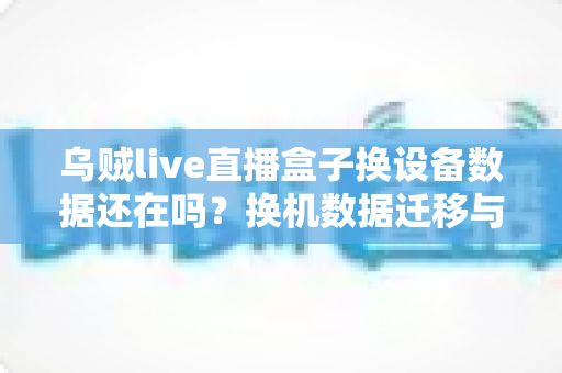 乌贼live直播盒子换设备数据还在吗?换机数据迁移与保存全攻略 乌贼live直播盒子换设备数据还在吗?换机数据迁移与保存全攻略