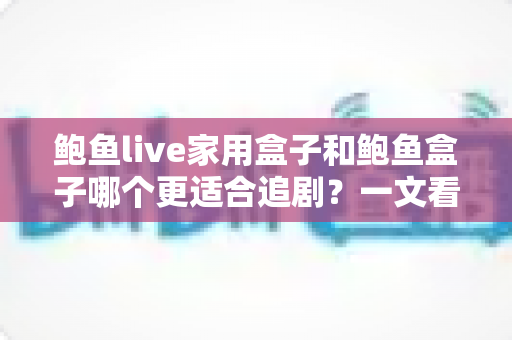 鲍鱼live家用盒子和鲍鱼盒子哪个更适合追剧?一文看懂两款追剧盒子怎么选,看完不再纠结 鲍鱼live家用盒子和鲍鱼盒子哪个更适合追剧?一文看懂两款追剧盒子怎么选,看完不再纠结