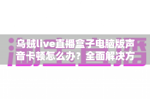 乌贼live直播盒子电脑版声音卡顿怎么办?全面解决方案与优化指南大公开 乌贼live直播盒子电脑版声音卡顿怎么办?全面解决方案与优化指南大公开
