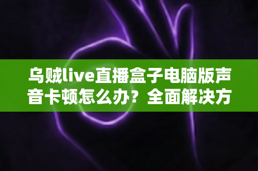 乌贼live直播盒子电脑版声音卡顿怎么办?全面解决方案与优化指南大公开 乌贼live直播盒子电脑版声音卡顿怎么办?全面解决方案与优化指南大公开