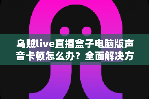 乌贼live直播盒子电脑版声音卡顿怎么办?全面解决方案与优化指南大公开 乌贼live直播盒子电脑版声音卡顿怎么办?全面解决方案与优化指南大公开