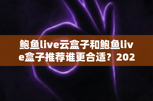 鲍鱼live云盒子和鲍鱼live盒子推荐谁更合适？2025年最新选购指南与全面对比解析