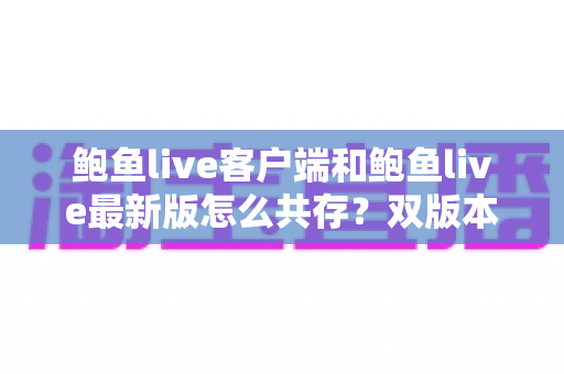 鲍鱼live客户端和鲍鱼live最新版怎么共存?双版本安装与使用全攻略 鲍鱼live客户端和鲍鱼live最新版怎么共存?双版本安装与使用全攻略